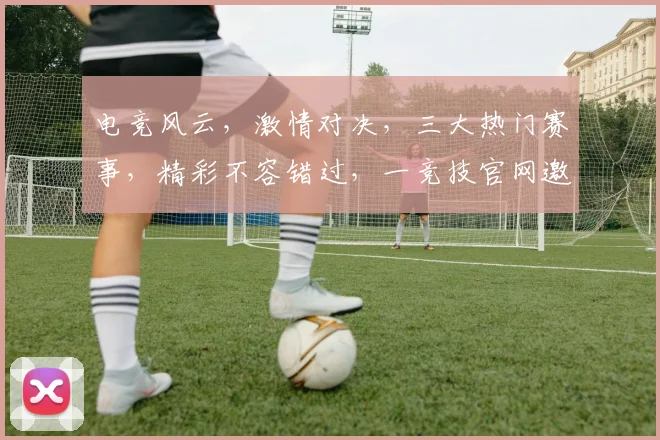 电竞风云，激情对决，三大热门赛事，精彩不容错过，一竞技官网邀您共赏
