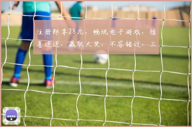 注册即享28元，畅玩电子游戏，惊喜连连，赢取大奖，不容错过，三重福利，等你来拿